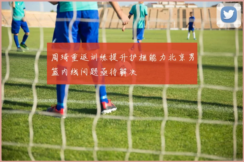 周琦重返训练提升护框能力北京男篮内线问题亟待解决