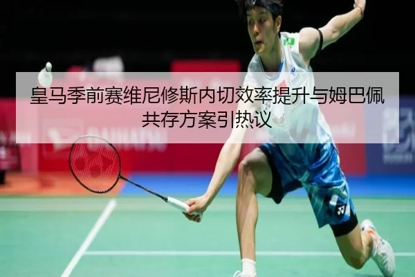 皇马季前赛维尼修斯内切效率提升与姆巴佩共存方案引热议