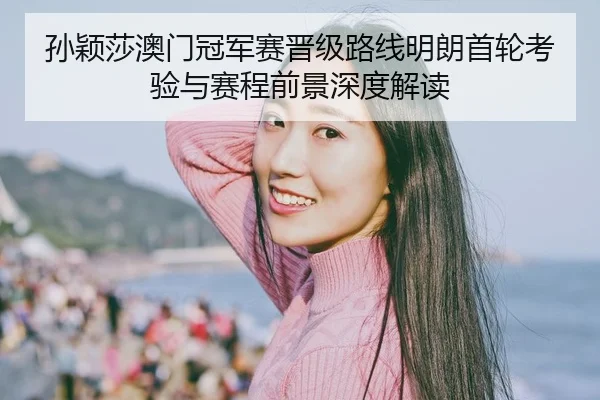 孙颖莎澳门冠军赛晋级路线明朗首轮考验与赛程前景深度解读