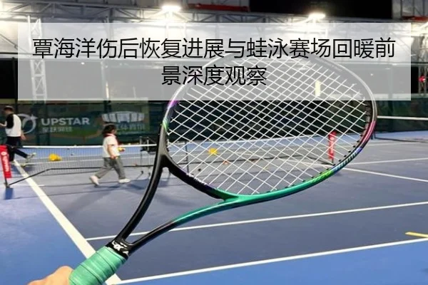 覃海洋伤后恢复进展与蛙泳赛场回暖前景深度观察
