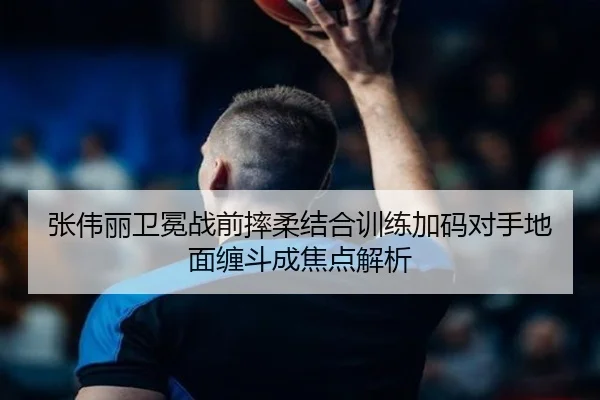 张伟丽卫冕战前摔柔结合训练加码对手地面缠斗成焦点解析