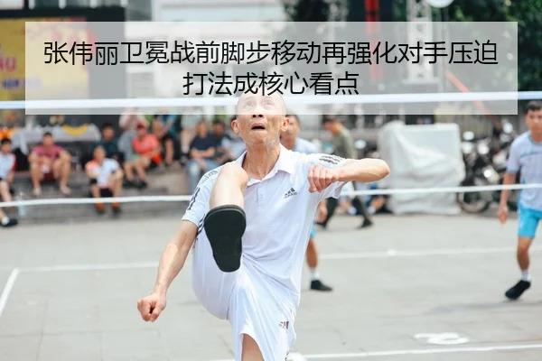 张伟丽卫冕战前脚步移动再强化对手压迫打法成核心看点