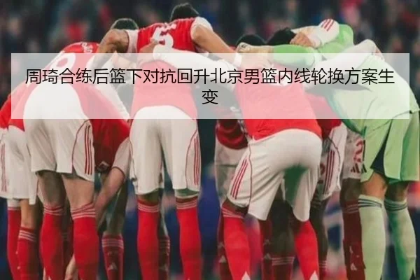 周琦合练后篮下对抗回升北京男篮内线轮换方案生变